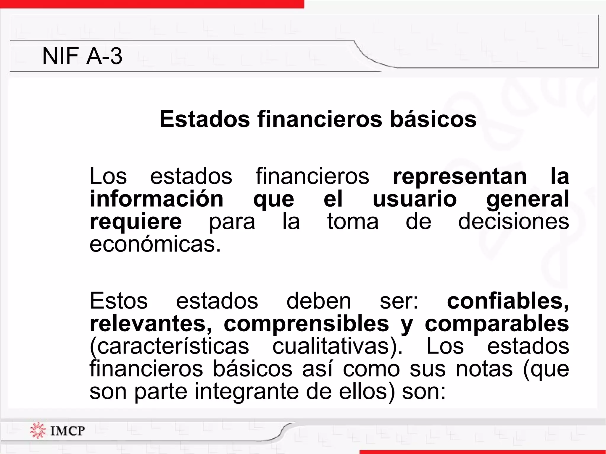 Estados financieros básicos Los estados financieros  representan la información que el usuario general requiere  para la toma de decisiones económicas.  Estos estados deben ser:  confiables, relevantes, comprensibles y comparables  (características cualitativas). Los estados financieros básicos así como sus notas (que son parte integrante de ellos) son: NIF A-3 