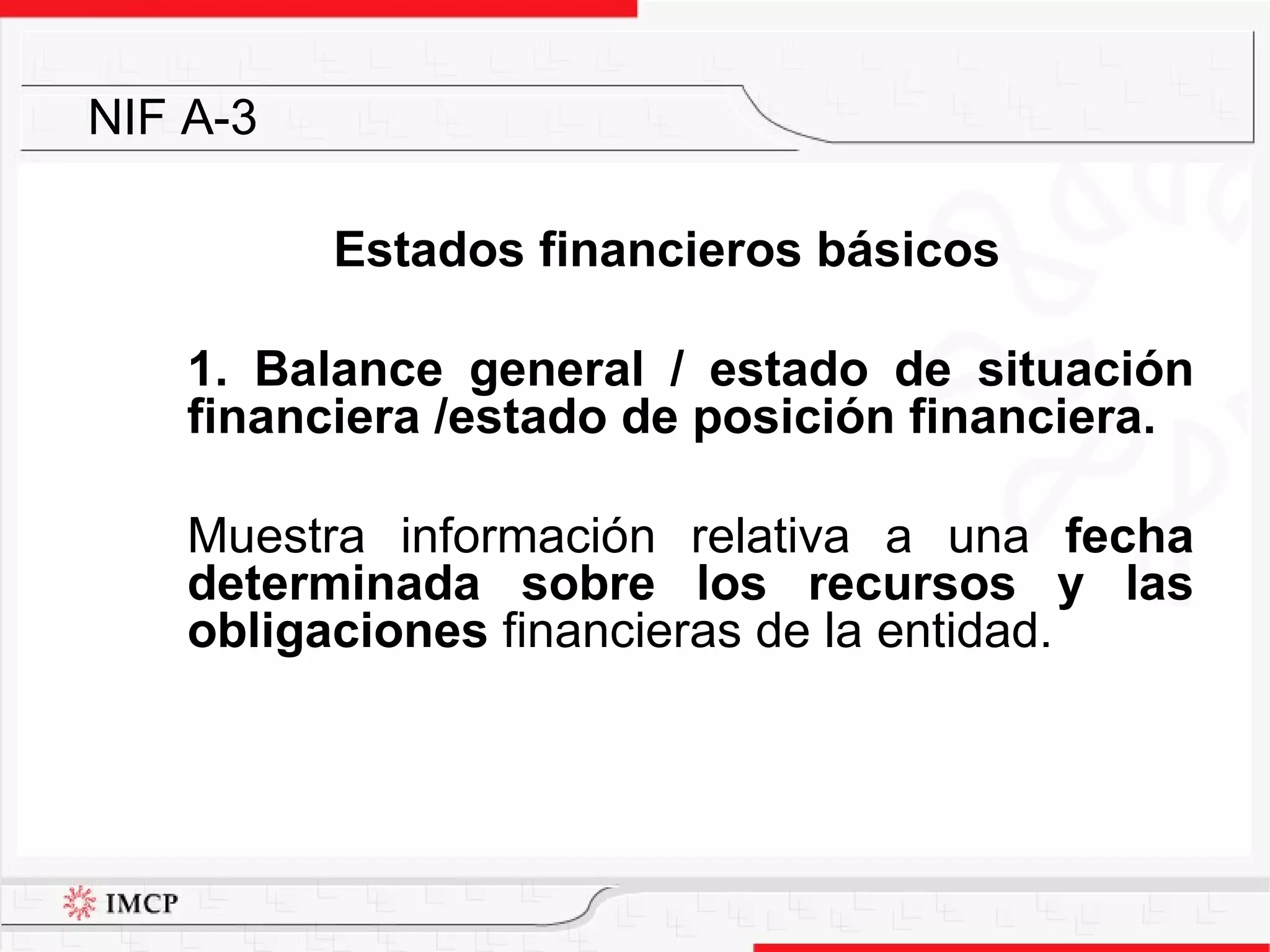 Estados financieros básicos 1. Balance general / estado de situación financiera /estado de posición financiera.  Muestra  información relativa  a una  fecha determinada  sobre los recursos y las obligaciones  financieras de la entidad. NIF A-3 