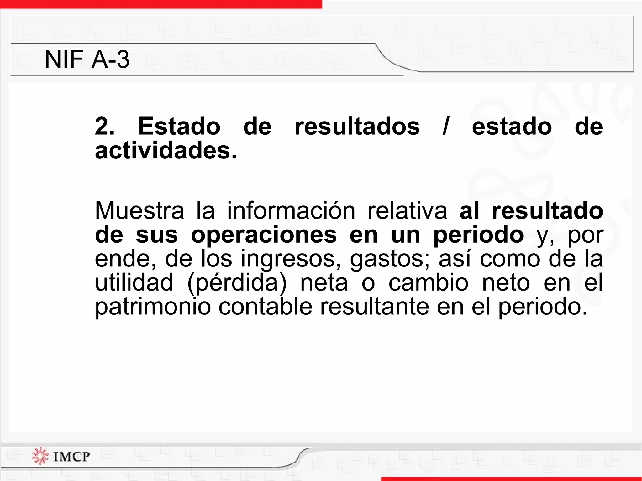 2. Estado de resultados / estado de actividades. M uestra la  información relativa  al resultado de sus operaciones en un periodo  y, por ende, de  los ingresos, gastos; así como de la utilidad (pérdida) neta o cambio neto en el patrimonio contable resultante en el periodo. NIF A-3 