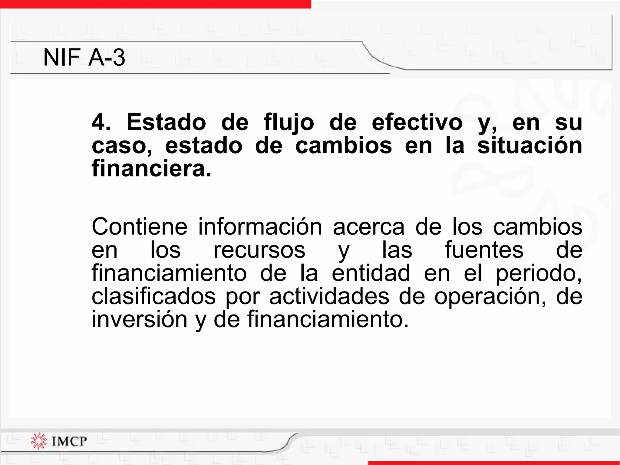 4. Estado de flujo de efectivo y, en su caso, estado de cambios en la situación financiera. Contiene  información acerca de los cambios en los recursos  y las  fuentes  de financiamiento de la entidad en el periodo, clasificados por actividades de operación, de inversión y de financiamiento. NIF A-3 