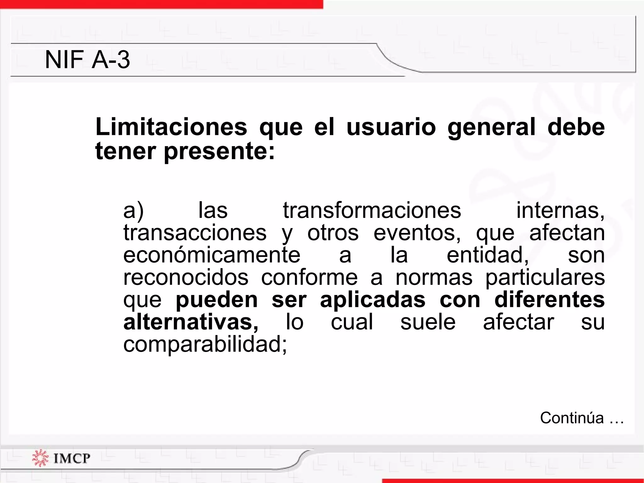 Limitaciones que el usuario general debe tener presente: a) las transformaciones internas, transacciones y otros eventos, que afectan económicamente a la entidad, son reconocidos conforme a normas particulares que  pueden ser aplicadas con diferentes alternativas,  lo cual suele afectar su comparabilidad; NIF A-3 Continúa … 