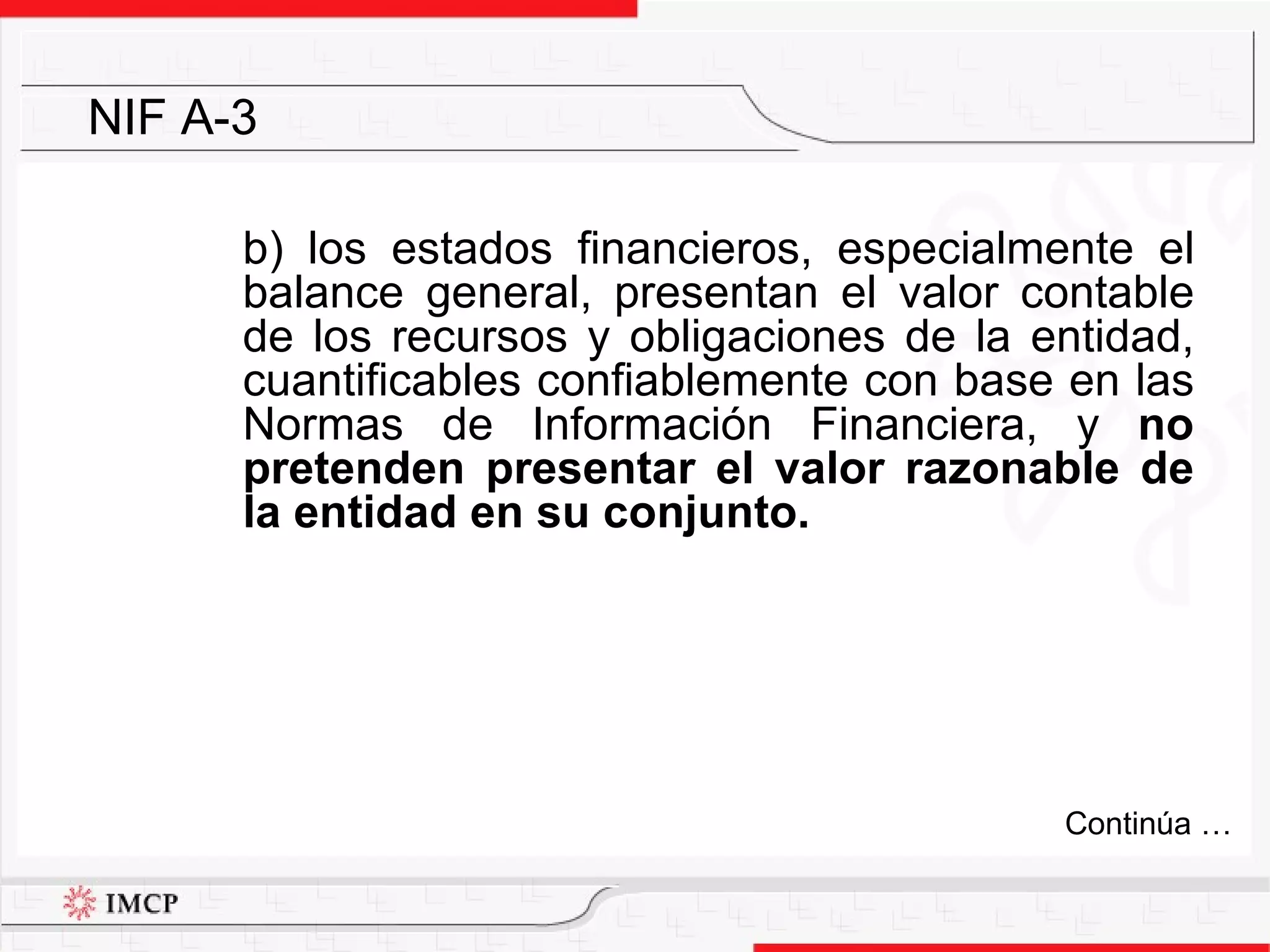 b) los estados financieros, especialmente el balance general, presentan el valor contable de los recursos y obligaciones de la entidad, cuantificables confiablemente con base en las Normas de Información Financiera, y  no pretenden presentar el valor razonable de la entidad en su conjunto. NIF A-3 Continúa … 