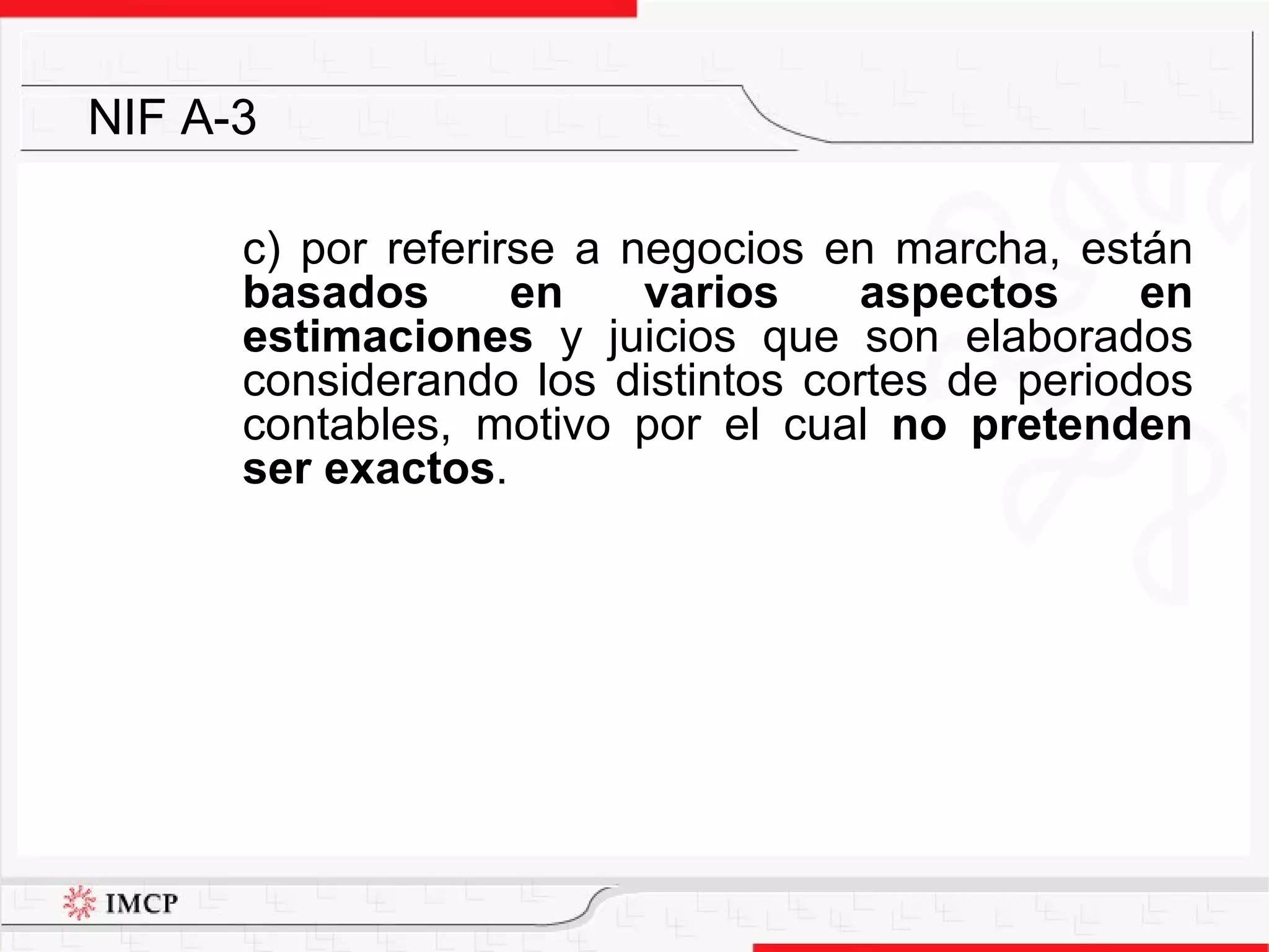 c) por referirse a negocios en marcha, están  basados en varios aspectos en estimaciones  y juicios que son elaborados considerando los distintos cortes de periodos contables, motivo por el cual  no pretenden ser exactos . NIF A-3 