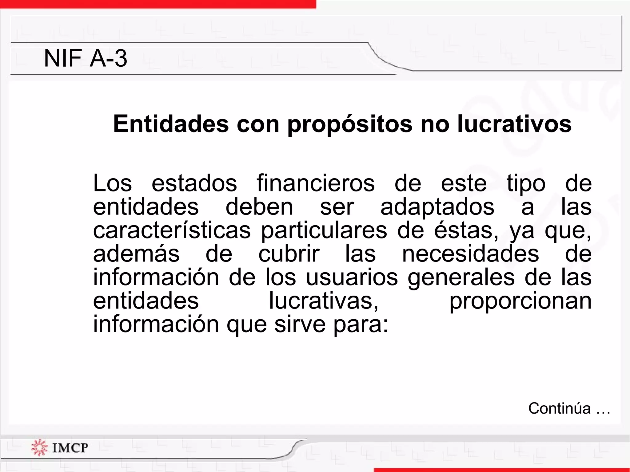 Entidades con propósitos no lucrativos Los estados financieros de este tipo de entidades deben ser adaptados a las características particulares de éstas, ya que, además de cubrir las necesidades de información de los usuarios generales de las entidades lucrativas, proporcionan información que sirve para: NIF A-3 Continúa … 