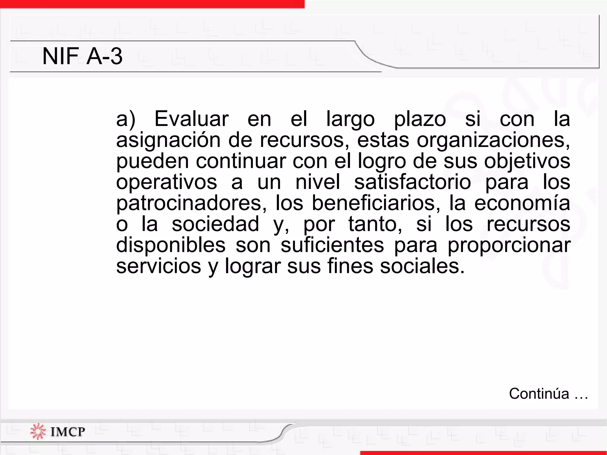 a) E valuar en el largo plazo si con la asignación de recursos, estas organizaciones, pueden continuar con el logro de sus objetivos operativos a un nivel satisfactorio para los patrocinadores, los beneficiarios, la economía o la sociedad y, por tanto, si los recursos disponibles son suficientes para proporcionar servicios y lograr sus fines sociales. NIF A-3 Continúa … 