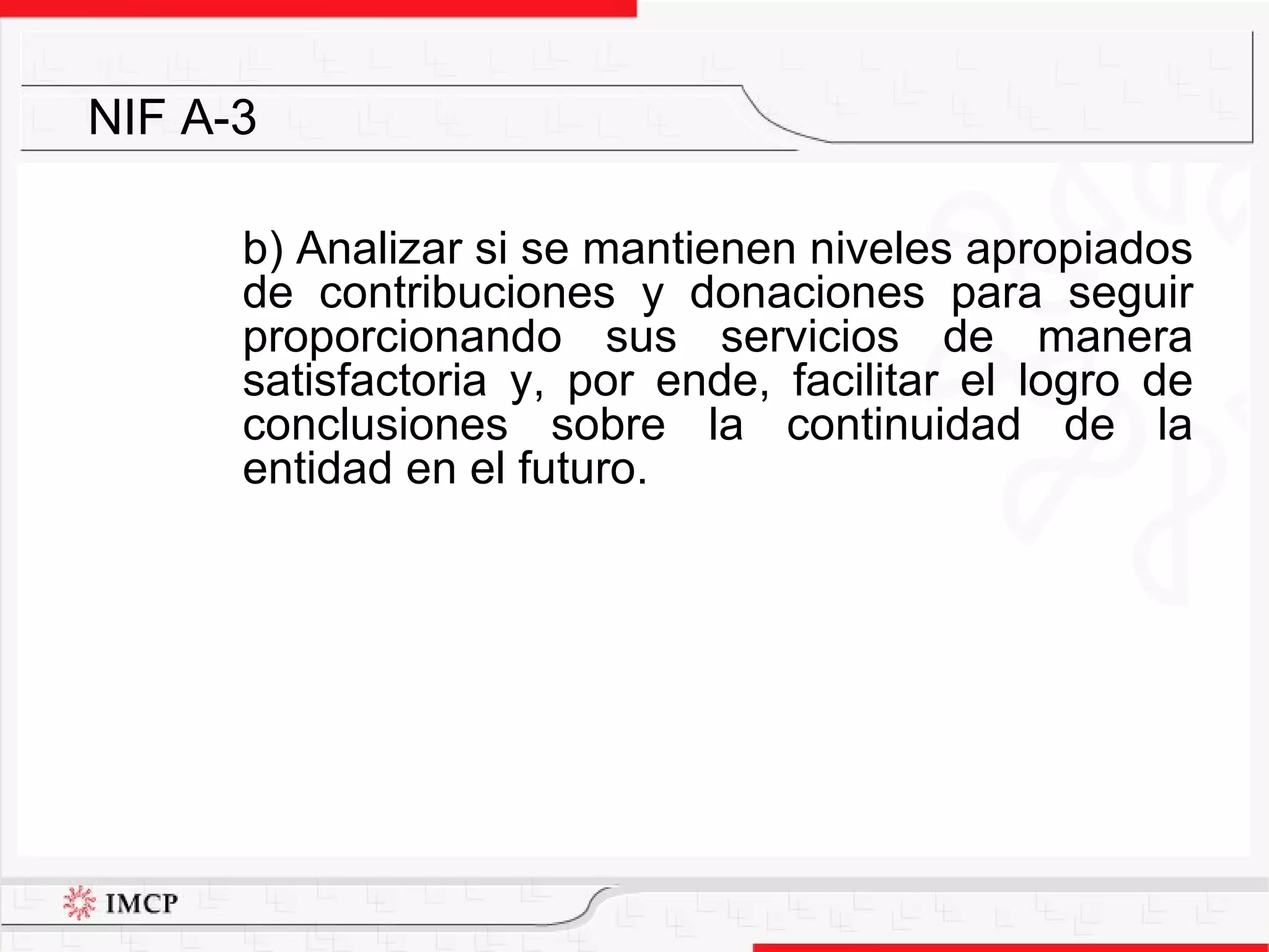 b) A nalizar si se mantienen niveles apropiados de contribuciones y donaciones para seguir proporcionando sus servicios de manera satisfactoria y, por ende, facilitar el logro de conclusiones sobre la continuidad de la entidad en el futuro. NIF A-3 