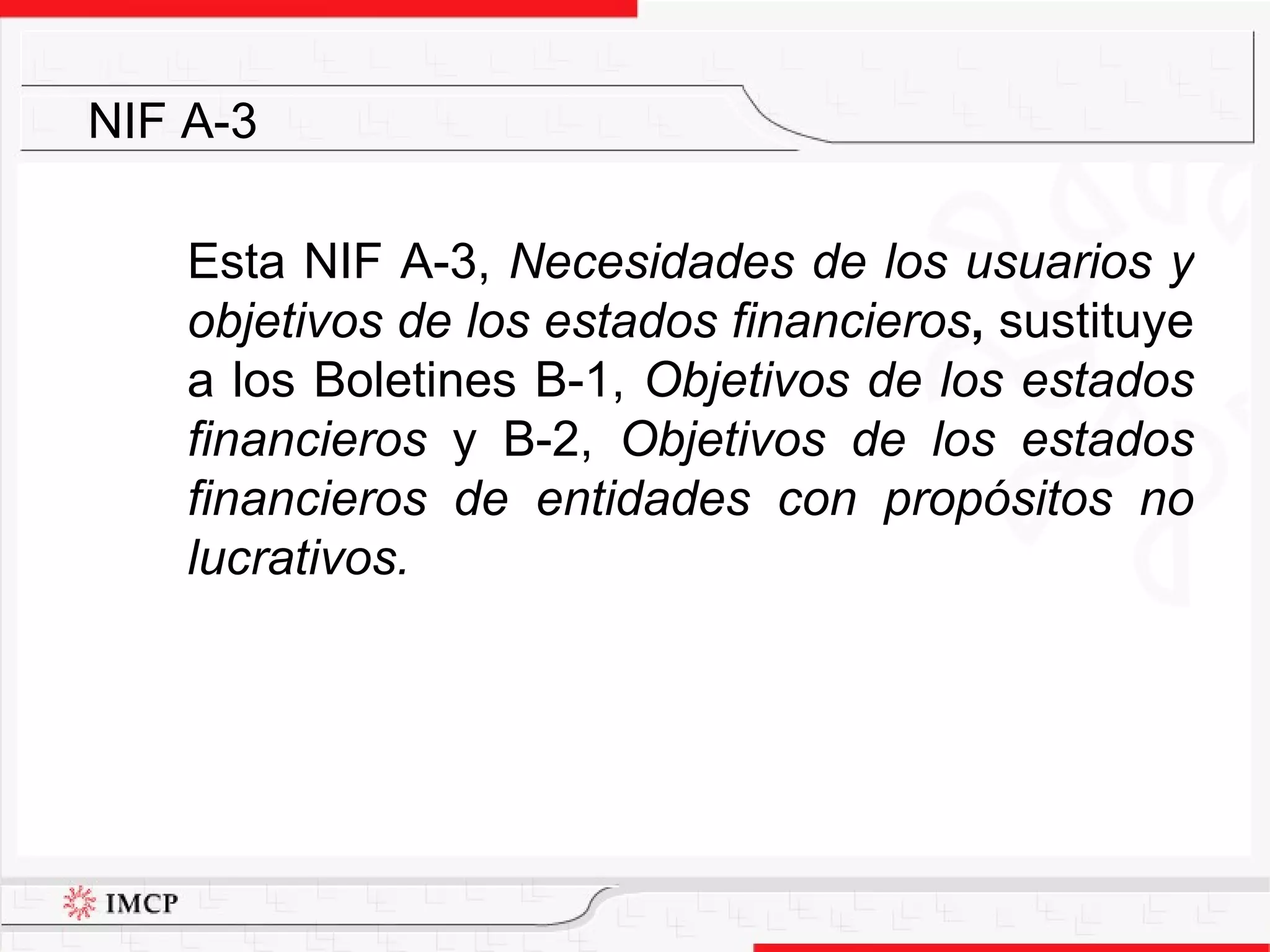 Esta NIF A-3,  Necesidades de los usuarios y objetivos de los estados financieros ,  sustituye a los  Boletines B-1,  Objetivos de los estados financieros  y B-2,  Objetivos de los estados financieros de entidades con propósitos no lucrativos.   NIF A-3 
