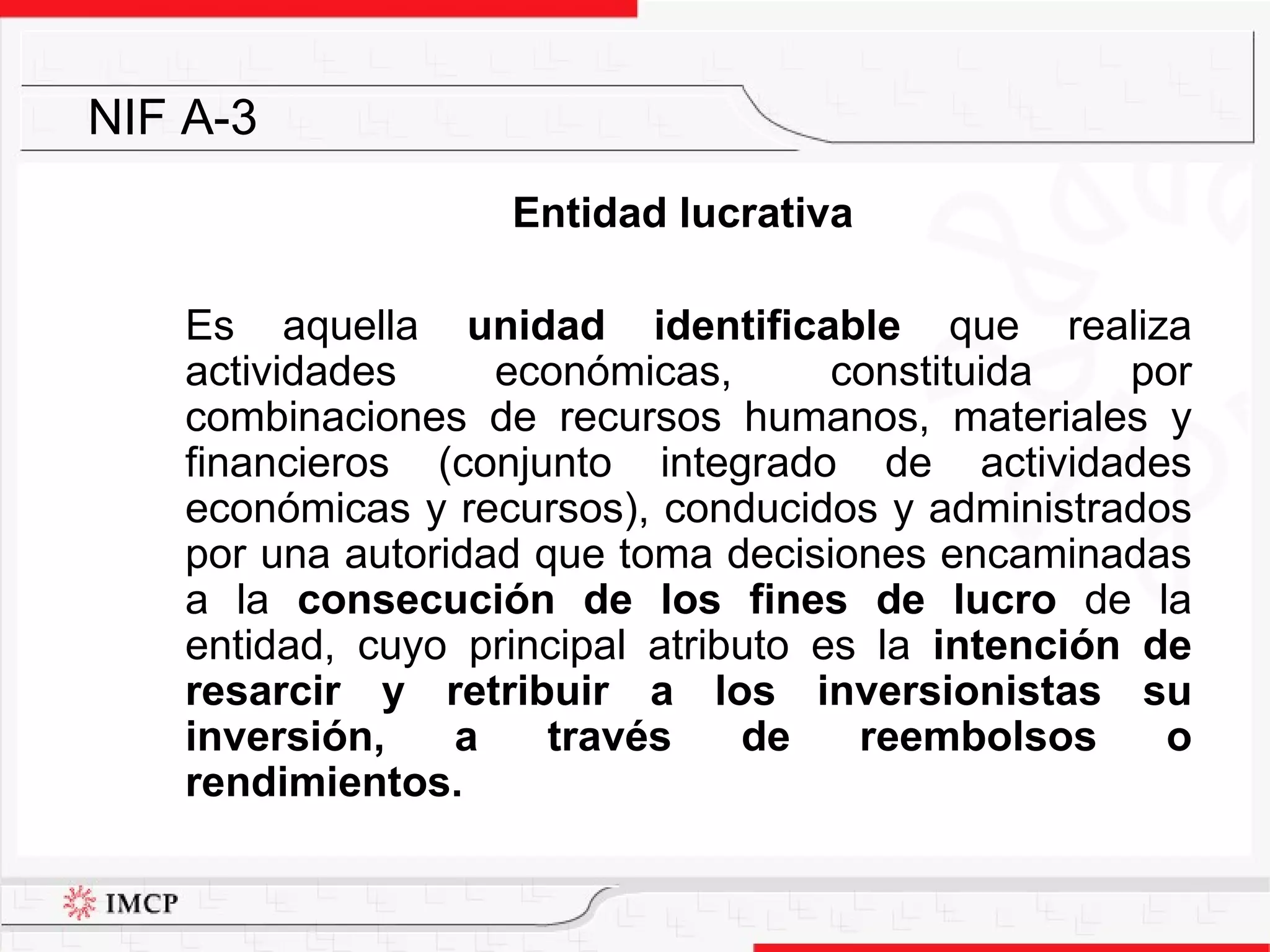 Entidad lucrativa   Es aquella  unidad identificable  que realiza actividades económicas, constituida por combinaciones de recursos humanos, materiales y financieros (conjunto integrado de actividades económicas y recursos), conducidos y administrados por una autoridad que toma decisiones encaminadas a la  consecución de los fines de lucro  de la entidad, cuyo principal atributo es la  intención de resarcir y retribuir a los inversionistas su inversión, a través de reembolsos o rendimientos. NIF A-3 