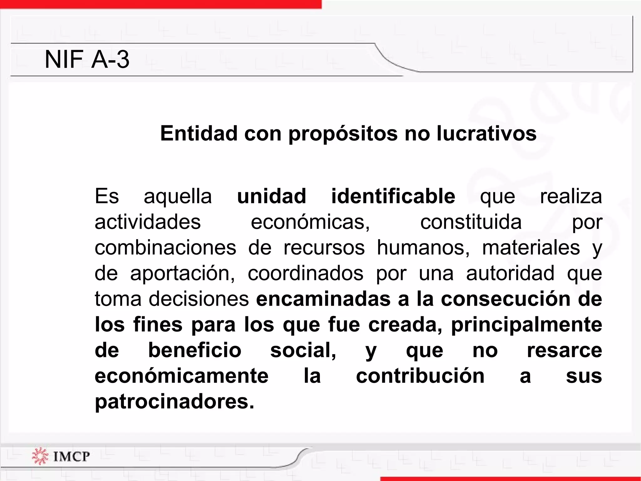 Entidad con propósitos no lucrativos Es aquella  unidad identificable  que realiza actividades económicas, constituida por combinaciones de recursos humanos, materiales y de aportación, coordinados por una autoridad que toma decisiones  encaminadas a la consecución de los fines para los que fue creada, principalmente de beneficio social, y que no resarce económicamente la contribución a sus patrocinadores. NIF A-3 