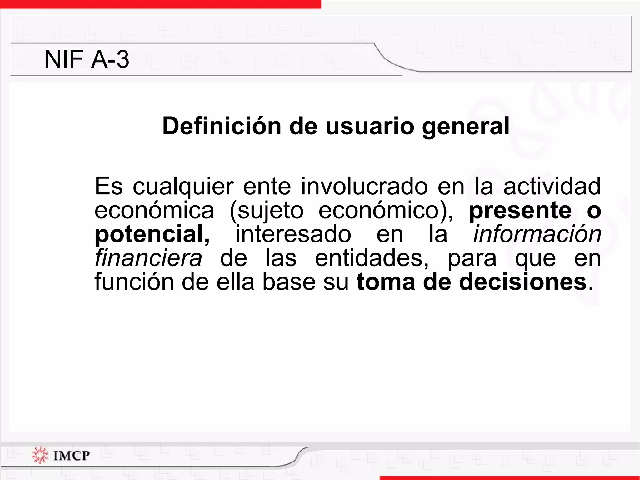 Definición de usuario general Es cualquier ente involucrado en la actividad económica (sujeto económico),  presente o potencial,  interesado en la  información financiera  de las entidades, para que en función de ella base su  toma de decisiones .  NIF A-3 