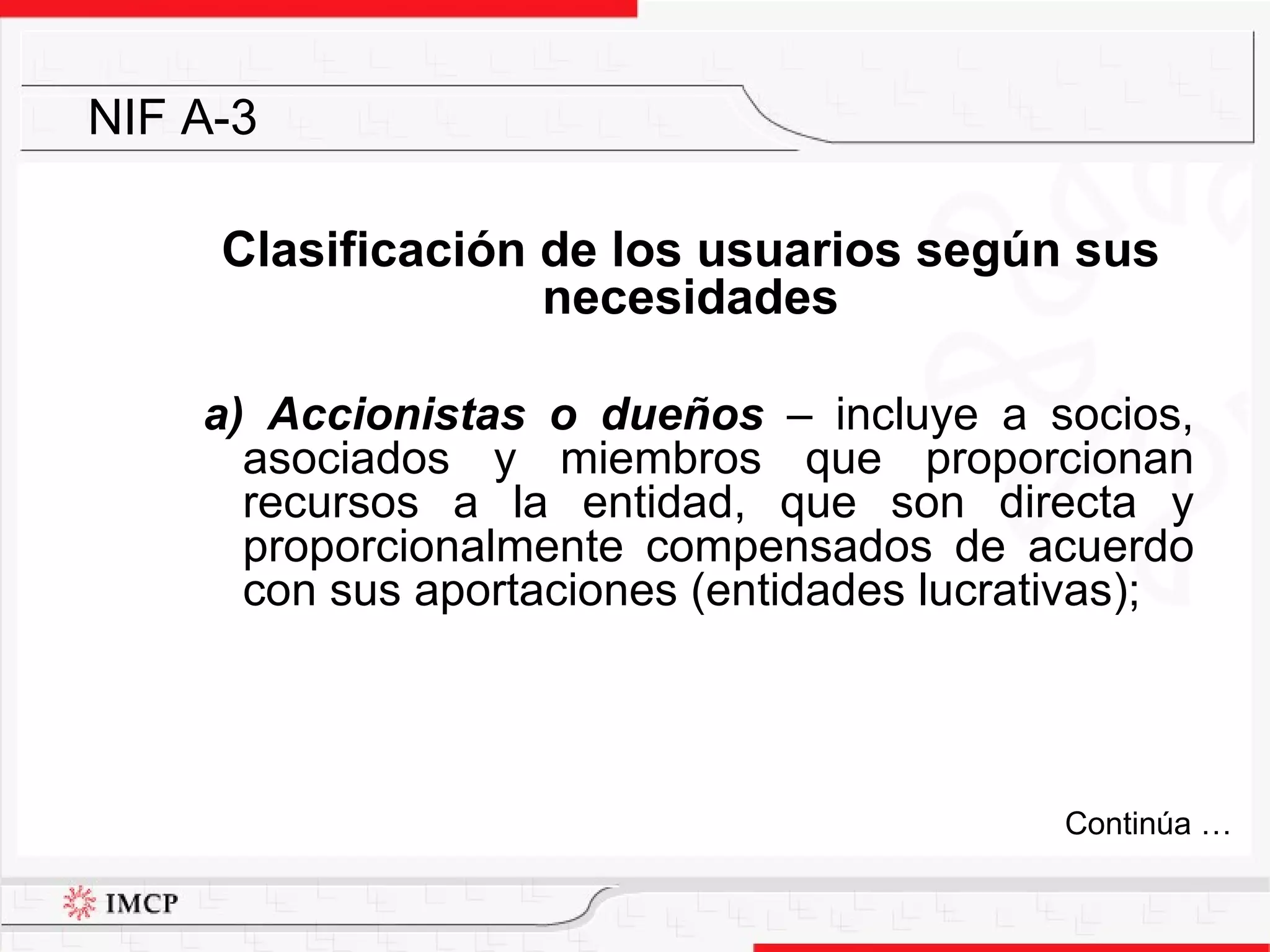 Clasificación de los usuarios según sus necesidades a) Accionistas o dueños  –  incluye a socios, asociados y miembros que proporcionan recursos a la entidad, que son directa y proporcionalmente compensados de acuerdo con sus aportaciones (entidades lucrativas); NIF A-3 Continúa … 