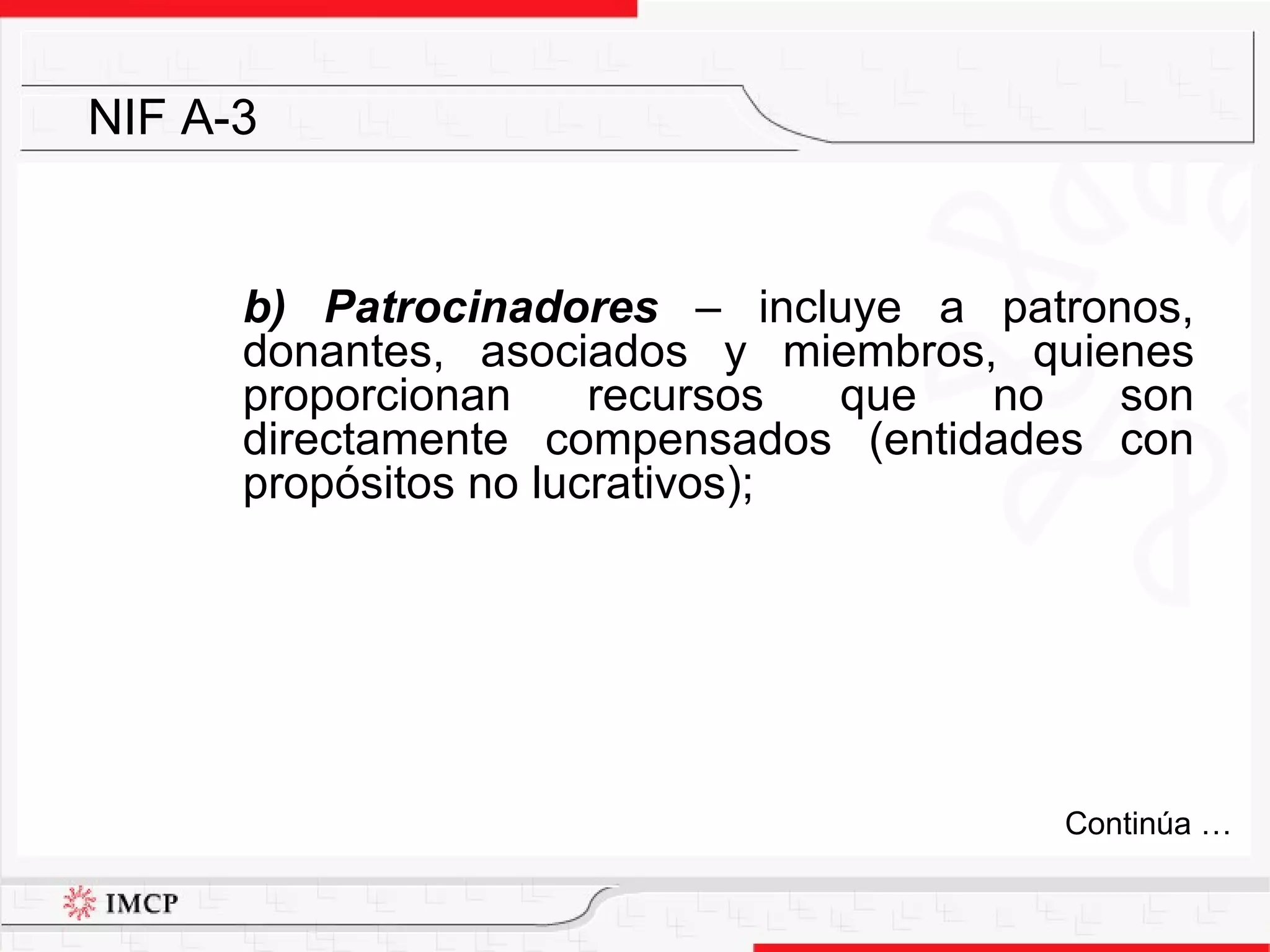 b) Patrocinadores  –  incluye a patronos, donantes, asociados y miembros, quienes proporcionan recursos que no son directamente compensados (entidades con propósitos no lucrativos); NIF A-3 Continúa … 
