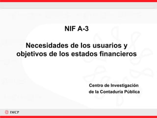 NIF A-3 Necesidades de los usuarios y objetivos de los estados financieros Centro de Investigación  de la Contaduría Pública 