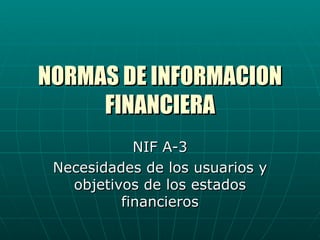 NORMAS DE INFORMACION
     FINANCIERA
            NIF A-3
 Necesidades de los usuarios y
   objetivos de los estados
          financieros
 