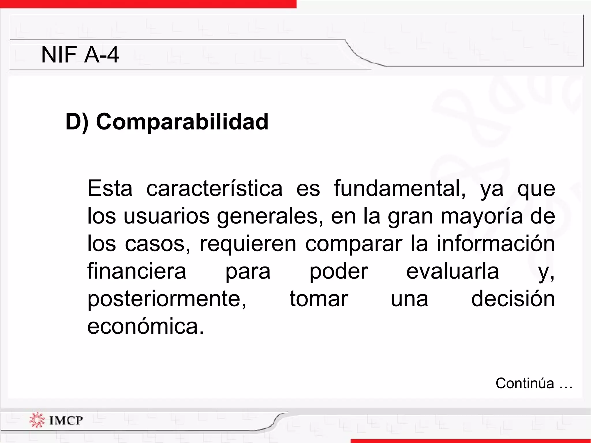 D) Comparabilidad Esta característica es fundamental, ya que los usuarios generales, en la gran mayoría de los casos, requieren comparar la información financiera para poder evaluarla y, posteriormente, tomar una decisión económica. NIF A-4 Continúa … 
