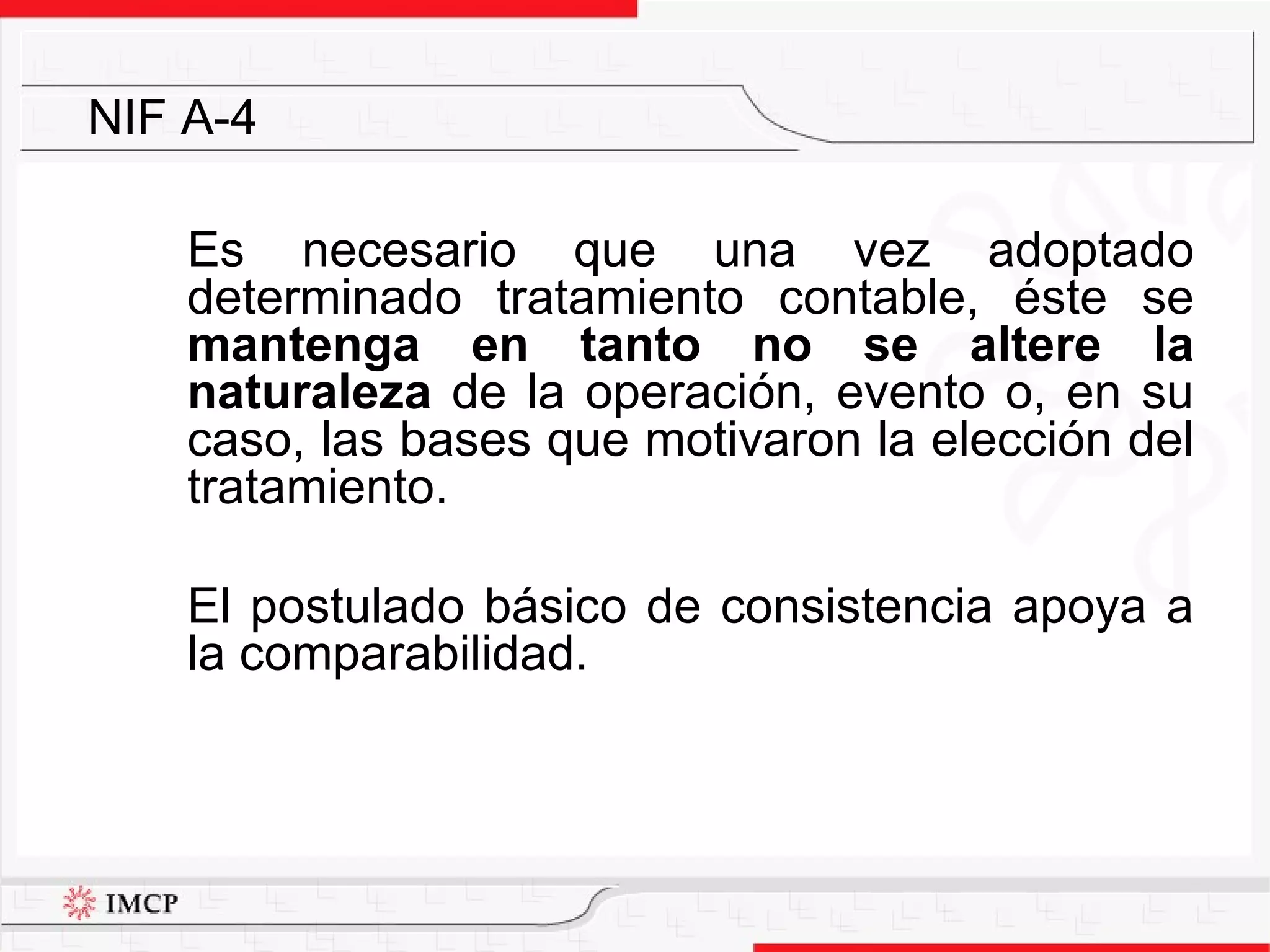 Es necesario que una vez adoptado determinado tratamiento contable, éste se  mantenga en tanto no se altere la naturaleza  de la operación, evento o, en su caso, las bases que motivaron la elección del tratamiento.  El postulado básico de consistencia apoya a la comparabilidad. NIF A-4 