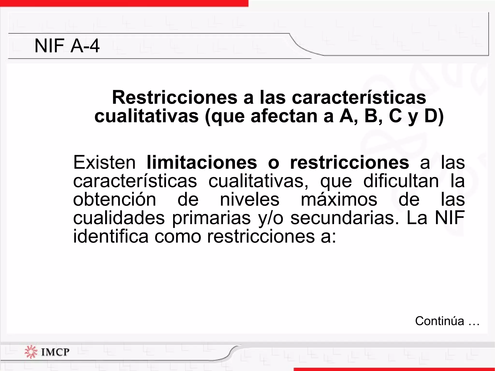 Restricciones a las características cualitativas (que afectan a A, B, C y D) Existen  limitaciones o restricciones  a las características cualitativas, que dificultan la obtención de niveles máximos de las cualidades primarias y/o secundarias. La NIF identifica como restricciones a: NIF A-4 Continúa … 