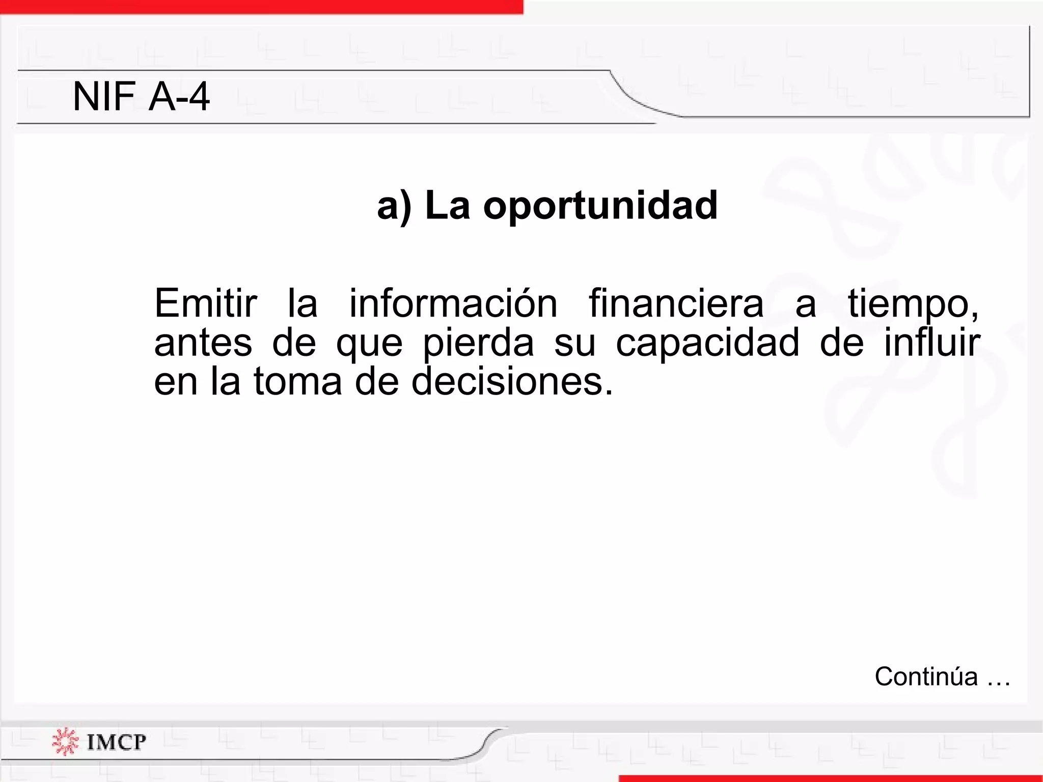 a) La oportunidad Emitir la información financiera a tiempo, antes de que pierda su capacidad de influir en la toma de decisiones.  NIF A-4 Continúa … 