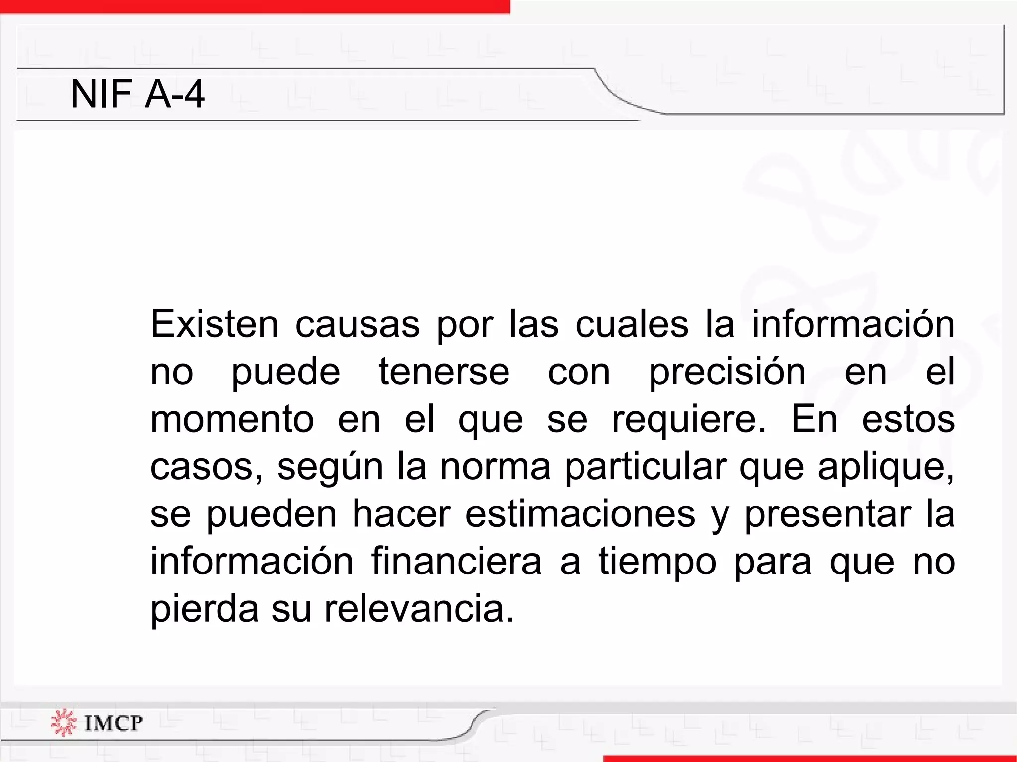 Existen causas por las cuales la información no puede tenerse con precisión en el momento en el que se requiere. En estos casos, según la norma particular que aplique, se pueden hacer estimaciones y presentar la información financiera a tiempo para que no pierda su relevancia. NIF A-4 