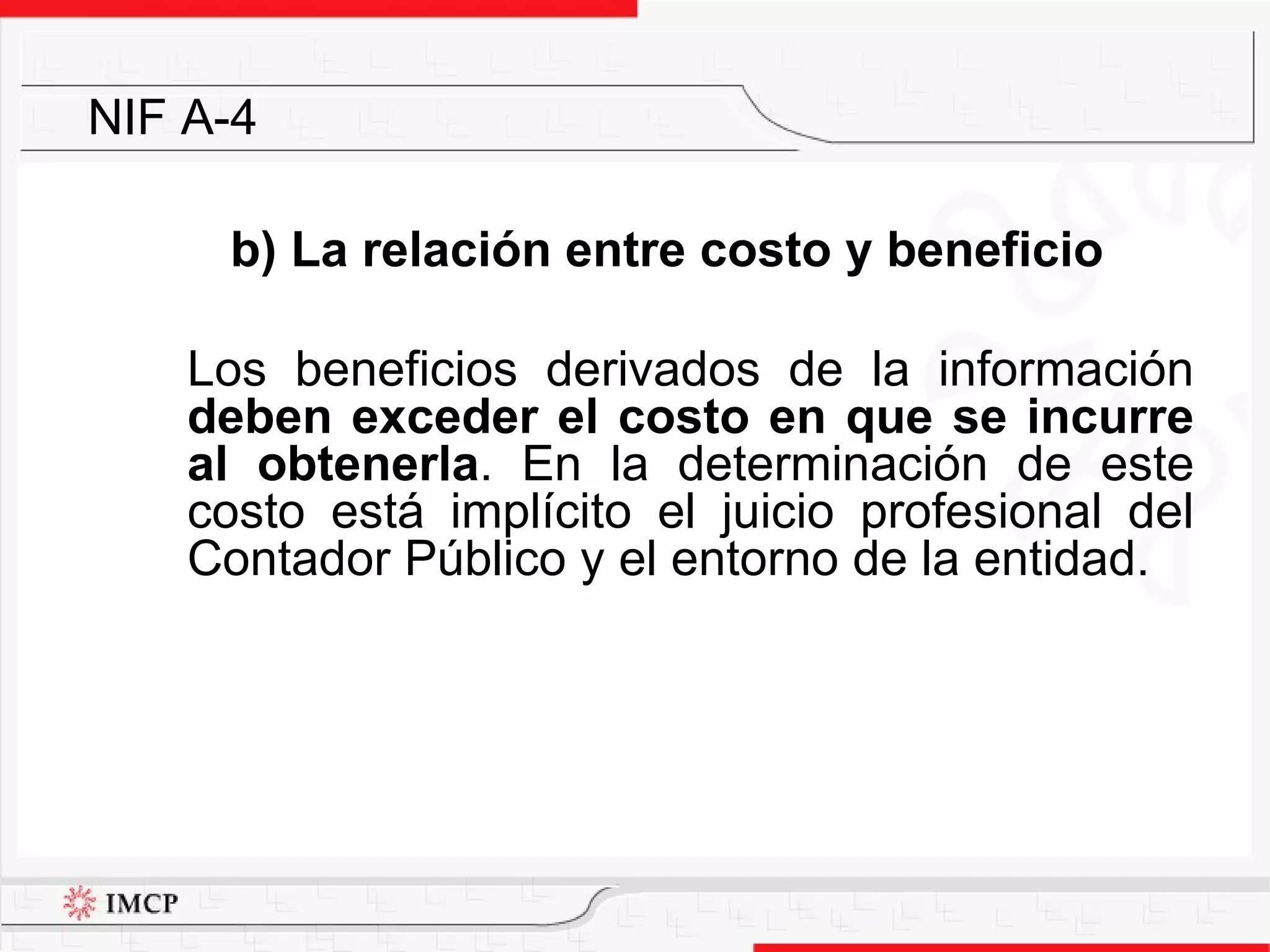 b) La relación entre costo y beneficio Los beneficios derivados de la información  deben exceder el costo en que se incurre al obtenerla . En la determinación de este costo está implícito el juicio profesional del Contador Público y el entorno de la entidad. NIF A-4 