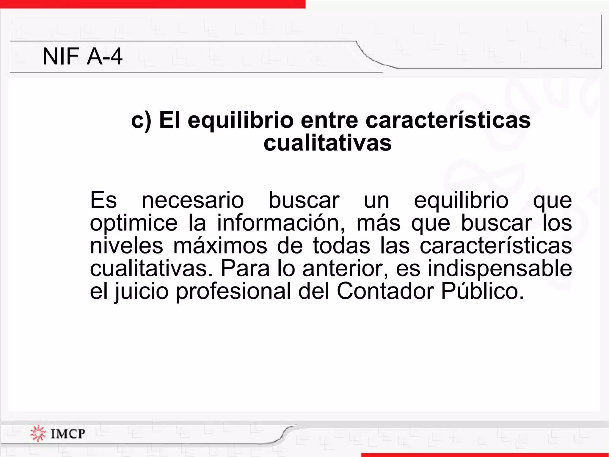 c) El equilibrio entre características cualitativas  Es necesario buscar un equilibrio que optimice la información, más que buscar los niveles máximos de todas las características cualitativas. Para lo anterior, es indispensable el juicio profesional del Contador Público. NIF A-4 