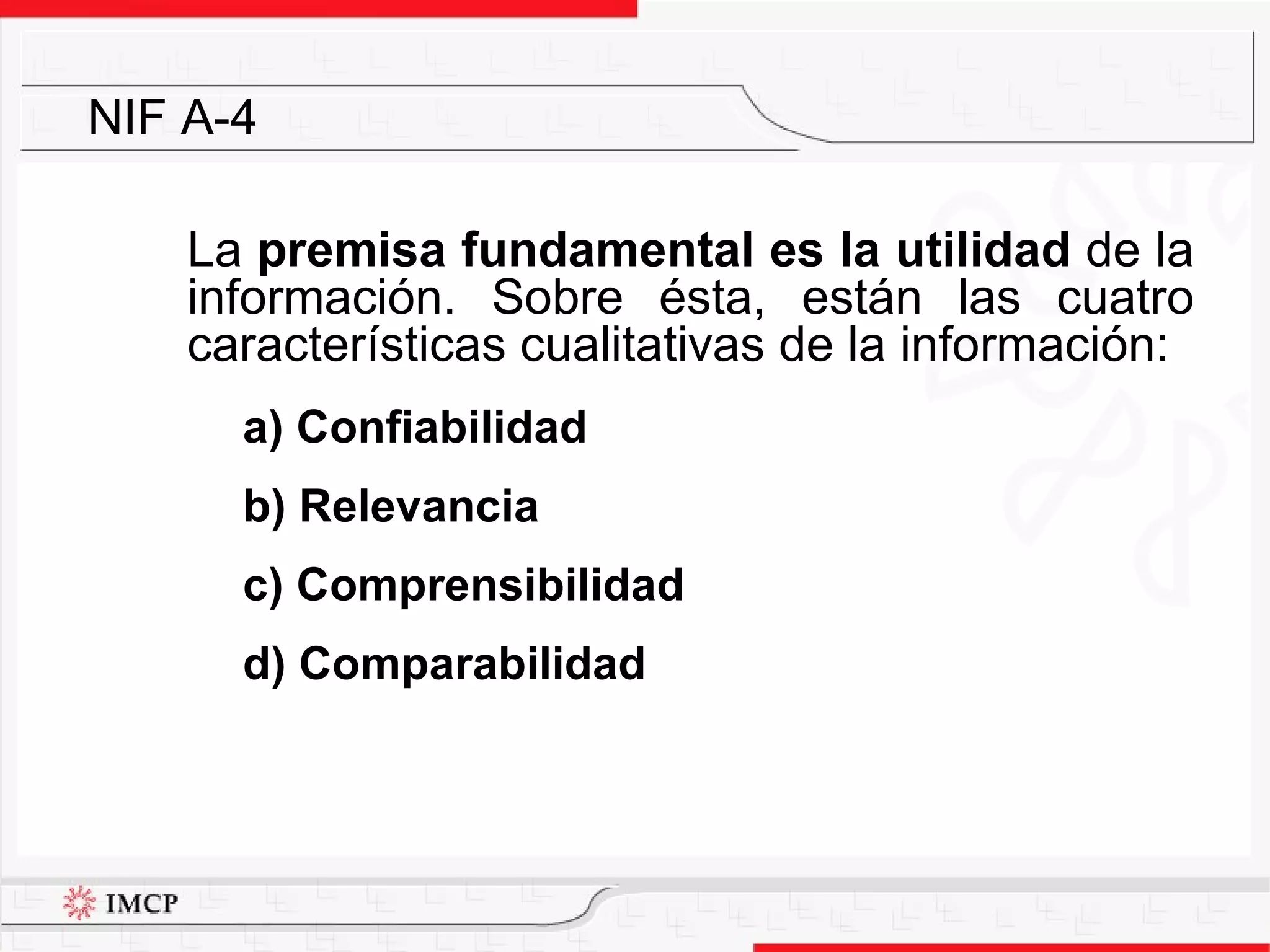La  premisa fundamental es la utilidad  de la información. Sobre ésta, están las cuatro características cualitativas de la información:  a) Confiabilidad b) Relevancia c) Comprensibilidad  d) Comparabilidad NIF A-4 
