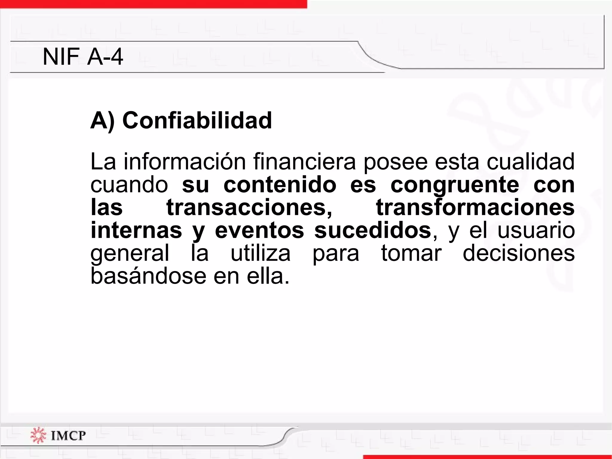 A) Confiabilidad La información financiera posee esta cualidad cuando  su contenido es congruente con las transacciones, transformaciones internas y eventos sucedidos , y el usuario general la utiliza para tomar decisiones basándose en ella.  NIF A-4 