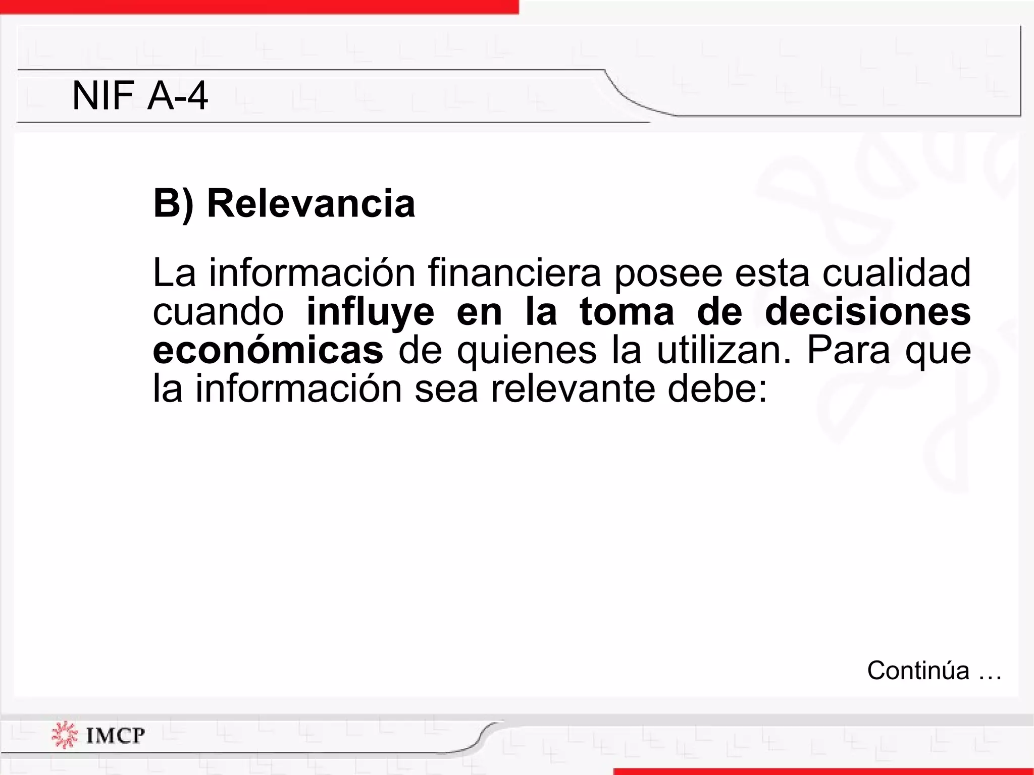 B) Relevancia La  información financiera posee esta cualidad cuando  influye en la toma de decisiones económicas  de quienes la utilizan. Para que la información sea relevante debe: NIF A-4 Continúa … 
