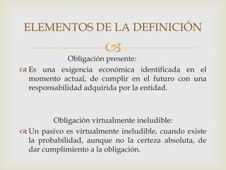 ELEMENTOS DE LA DEFINICIÓN
                        
             Obligación presente:
 Es una exigencia económica identificada en el
  momento actual, de cumplir en el futuro con una
  responsabilidad adquirida por la entidad.



         Obligación virtualmente ineludible:
 Un pasivo es virtualmente ineludible, cuando existe
  la probabilidad, aunque no la certeza absoluta, de
  dar cumplimiento a la obligación.
 