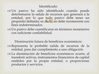 Identificado:
 Un pasivo ha sido identificado cuando puede
  determinarse la salida de recursos que generará a la
  entidad, por lo que todo pasivo debe tener un
                          
  propósito definido; es decir, no debe reconocerse con
  fines indeterminados.
 Un pasivo debe cuantificarse en términos monetarios
  con suficiente confiabilidad.

     Disminución futura de beneficios económicos:
 Representa la probable salida de recursos de la
  entidad, para dar cumplimiento a una obligación.
 La disminución de beneficios económicos ocurre, al
  transferir activos, instrumentos financieros de capital
  emitidos por la propia entidad, o proporcionar
  productos y servicios.
 