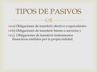 TIPOS DE PASIVOS
            
 a) Obligaciones de transferir efectivo o equivalentes
 b) Obligaciones de transferir bienes o servicios y
 c) Obligaciones de transferir instrumentos
  financieros emitidos por la propia entidad.
 