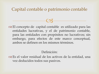 Capital contable o patrimonio contable

                         
 El concepto de capital contable es utilizado para las
  entidades lucrativas, y el de patrimonio contable,
  para las entidades con propósitos no lucrativos; sin
  embargo, para efectos de este marco conceptual,
  ambos se definen en los mismos términos.

                      Definición:
 Es el valor residual de los activos de la entidad, una
  vez deducidos todos sus pasivos.
 