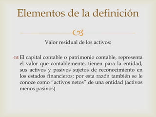 Elementos de la definición
                         
             Valor residual de los activos:

 El capital contable o patrimonio contable, representa
  el valor que contablemente, tienen para la entidad,
  sus activos y pasivos sujetos de reconocimiento en
  los estados financieros; por esta razón también se le
  conoce como “activos netos” de una entidad (activos
  menos pasivos).
 