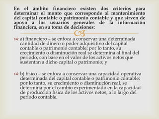 En el ámbito financiero existen dos criterios para
determinar el monto que corresponde al mantenimiento
del capital contable o patrimonio contable y que sirven de
apoyo a los usuarios generales de la información
financiera, en su toma de decisiones:
                             una determinada
 a) financiero – se enfoca a conservar
  cantidad de dinero o poder adquisitivo del capital
  contable o patrimonio contable; por lo tanto, su
  crecimiento o disminución real se determina al final del
  periodo, con base en el valor de los activos netos que
  sustentan a dicho capital o patrimonio; y

 b) físico – se enfoca a conservar una capacidad operativa
  determinada del capital contable o patrimonio contable;
  por lo tanto, su crecimiento o disminución real, se
  determina por el cambio experimentado en la capacidad
  de producción física de los activos netos, a lo largo del
  periodo contable.
 