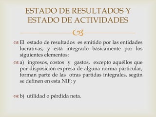 ESTADO DE RESULTADOS Y
     ESTADO DE ACTIVIDADES
                         
 El estado de resultados es emitido por las entidades
  lucrativas, y está integrado básicamente por los
  siguientes elementos:
 a) ingresos, costos y gastos, excepto aquéllos que
  por disposición expresa de alguna norma particular,
  forman parte de las otras partidas integrales, según
  se definen en esta NIF; y

 b) utilidad o pérdida neta.
 