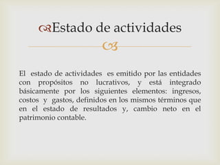 Estado de actividades
                        
El estado de actividades es emitido por las entidades
con propósitos no lucrativos, y está integrado
básicamente por los siguientes elementos: ingresos,
costos y gastos, definidos en los mismos términos que
en el estado de resultados y, cambio neto en el
patrimonio contable.
 