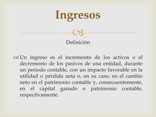 Ingresos
                    
                     Definición

 Un ingreso es el incremento de los activos o el
  decremento de los pasivos de una entidad, durante
  un periodo contable, con un impacto favorable en la
  utilidad o pérdida neta o, en su caso, en el cambio
  neto en el patrimonio contable y, consecuentemente,
  en el capital ganado o patrimonio contable,
  respectivamente.
 