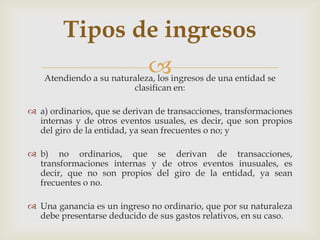 Tipos de ingresos
                              
    Atendiendo a su naturaleza, los ingresos de una entidad se
                         clasifican en:

 a) ordinarios, que se derivan de transacciones, transformaciones
  internas y de otros eventos usuales, es decir, que son propios
  del giro de la entidad, ya sean frecuentes o no; y

 b) no ordinarios, que se derivan de transacciones,
  transformaciones internas y de otros eventos inusuales, es
  decir, que no son propios del giro de la entidad, ya sean
  frecuentes o no.

 Una ganancia es un ingreso no ordinario, que por su naturaleza
  debe presentarse deducido de sus gastos relativos, en su caso.
 