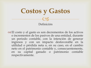 Costos y Gastos
               
                      Definición

 El costo y el gasto es son decrementos de los activos
  o incrementos de los pasivos de una entidad, durante
  un periodo contable, con la intención de generar
  ingresos y con un impacto desfavorable en la
  utilidad o pérdida neta o, en su caso, en el cambio
  neto en el patrimonio contable y, consecuentemente,
  en su capital ganado o patrimonio contable
  respectivamente.
 