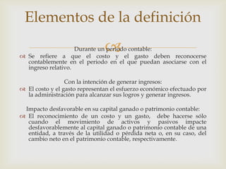 Elementos de la definición
                               
                    Durante un periodo contable:
 Se refiere a que el costo y el gasto deben reconocerse
  contablemente en el periodo en el que puedan asociarse con el
  ingreso relativo.

                 Con la intención de generar ingresos:
 El costo y el gasto representan el esfuerzo económico efectuado por
  la administración para alcanzar sus logros y generar ingresos.

 Impacto desfavorable en su capital ganado o patrimonio contable:
 El reconocimiento de un costo y un gasto, debe hacerse sólo
  cuando el movimiento de activos y pasivos impacte
  desfavorablemente al capital ganado o patrimonio contable de una
  entidad, a través de la utilidad o pérdida neta o, en su caso, del
  cambio neto en el patrimonio contable, respectivamente.
 