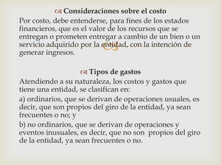 Consideraciones sobre el costo
Por costo, debe entenderse, para fines de los estados
financieros, que es el valor de los recursos que se
entregan o prometen entregar a cambio de un bien o un
                         
servicio adquirido por la entidad, con la intención de
generar ingresos.

                     Tipos de gastos
Atendiendo a su naturaleza, los costos y gastos que
tiene una entidad, se clasifican en:
a) ordinarios, que se derivan de operaciones usuales, es
decir, que son propios del giro de la entidad, ya sean
frecuentes o no; y
b) no ordinarios, que se derivan de operaciones y
eventos inusuales, es decir, que no son propios del giro
de la entidad, ya sean frecuentes o no.
 