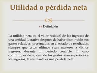 Utilidad o pérdida neta
                         
                      Definición

La utilidad neta es, el valor residual de los ingresos de
una entidad lucrativa después de haber disminuido sus
gastos relativos, presentados en el estado de resultados,
siempre que estos últimos sean menores a dichos
ingresos, durante un periodo contable. En caso
contrario, es decir, cuando los gastos sean superiores a
los ingresos, la resultante es una pérdida neta.
 