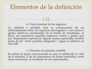 Elementos de la definición
                           
                Valor residual de los ingresos
La utilidad o pérdida neta es consecuencia de un
enfrentamiento entre los ingresos devengados y sus costos y
gastos relativos, reconocidos en el estado de resultados, es
decir, sin considerar aquellos ingresos, costos y gastos que
por disposición expresa de alguna norma particular, formen
parte de las “otras partidas integrales”, según se definen en
esta NIF.

                 Durante un periodo contable
Se refiere al lapso convencional en que se subdivide la vida
de la entidad, a fin de determinar en forma periódica, entre
otras cuestiones, el resultado de sus operaciones.
 