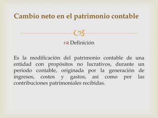 Cambio neto en el patrimonio contable

                      
                   Definición

Es la modificación del patrimonio contable de una
entidad con propósitos no lucrativos, durante un
periodo contable, originada por la generación de
ingresos, costos y gastos, así como por las
contribuciones patrimoniales recibidas.
 
