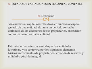  ESTADO DE VARIACIONES EN EL CAPITAL CONTABLE



                         Definición
                            
Son cambios al capital contribuido o, en su caso, al capital
ganado de una entidad, durante un periodo contable,
derivados de las decisiones de sus propietarios, en relación
con su inversión en dicha entidad.



Este estado financiero es emitido por las entidades
lucrativas, y se conforma por los siguientes elementos
básicos: movimientos de propietarios, creación de reservas y
utilidad o pérdida integral.
 