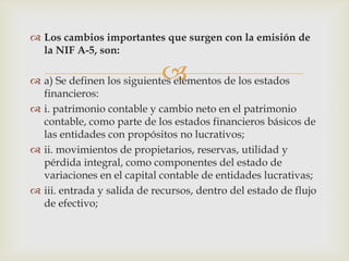  Los cambios importantes que surgen con la emisión de
  la NIF A-5, son:

                            
 a) Se definen los siguientes elementos de los estados
  financieros:
 i. patrimonio contable y cambio neto en el patrimonio
  contable, como parte de los estados financieros básicos de
  las entidades con propósitos no lucrativos;
 ii. movimientos de propietarios, reservas, utilidad y
  pérdida integral, como componentes del estado de
  variaciones en el capital contable de entidades lucrativas;
 iii. entrada y salida de recursos, dentro del estado de flujo
  de efectivo;
 
