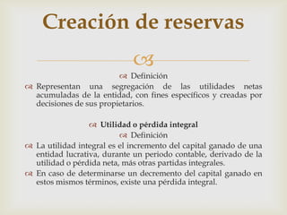 Creación de reservas
                             
                          Definición
 Representan una segregación de las utilidades netas
  acumuladas de la entidad, con fines específicos y creadas por
  decisiones de sus propietarios.

                  Utilidad o pérdida integral
                           Definición
 La utilidad integral es el incremento del capital ganado de una
  entidad lucrativa, durante un periodo contable, derivado de la
  utilidad o pérdida neta, más otras partidas integrales.
 En caso de determinarse un decremento del capital ganado en
  estos mismos términos, existe una pérdida integral.
 