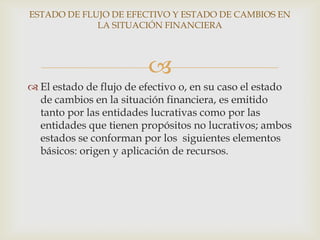 ESTADO DE FLUJO DE EFECTIVO Y ESTADO DE CAMBIOS EN
             LA SITUACIÓN FINANCIERA




                         
 El estado de flujo de efectivo o, en su caso el estado
  de cambios en la situación financiera, es emitido
  tanto por las entidades lucrativas como por las
  entidades que tienen propósitos no lucrativos; ambos
  estados se conforman por los siguientes elementos
  básicos: origen y aplicación de recursos.
 