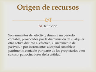 Origen de recursos
                         
                      Definición

Son aumentos del efectivo, durante un periodo
contable, provocados por la disminución de cualquier
otro activo distinto al efectivo, el incremento de
pasivos, o por incrementos al capital contable o
patrimonio contable por parte de los propietarios o en
su caso, patrocinadores de la entidad.
 