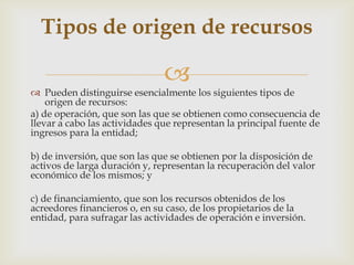 Tipos de origen de recursos

                               
 Pueden distinguirse esencialmente los siguientes tipos de
    origen de recursos:
a) de operación, que son las que se obtienen como consecuencia de
llevar a cabo las actividades que representan la principal fuente de
ingresos para la entidad;

b) de inversión, que son las que se obtienen por la disposición de
activos de larga duración y, representan la recuperación del valor
económico de los mismos; y

c) de financiamiento, que son los recursos obtenidos de los
acreedores financieros o, en su caso, de los propietarios de la
entidad, para sufragar las actividades de operación e inversión.
 